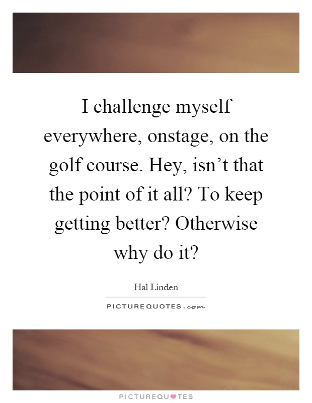 I challenge myself everywhere, onstage, on the golf course. Hey, isn't that the point of it all? To keep getting better? Otherwise why do it? Picture Quote #1