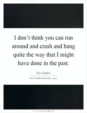 I don’t think you can run around and crash and bang quite the way that I might have done in the past Picture Quote #1
