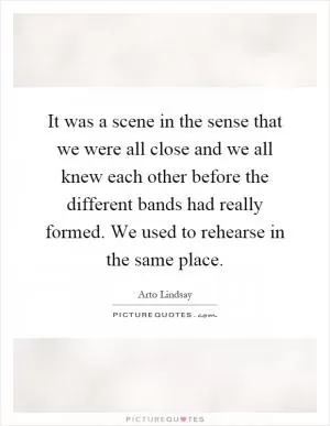 It was a scene in the sense that we were all close and we all knew each other before the different bands had really formed. We used to rehearse in the same place Picture Quote #1