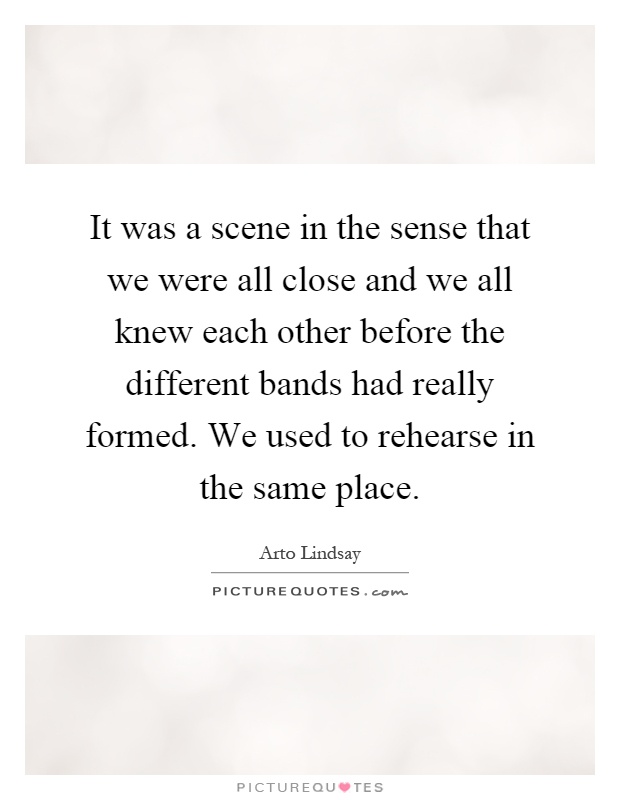 It was a scene in the sense that we were all close and we all knew each other before the different bands had really formed. We used to rehearse in the same place Picture Quote #1