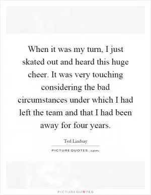 When it was my turn, I just skated out and heard this huge cheer. It was very touching considering the bad circumstances under which I had left the team and that I had been away for four years Picture Quote #1
