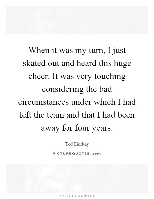 When it was my turn, I just skated out and heard this huge cheer. It was very touching considering the bad circumstances under which I had left the team and that I had been away for four years Picture Quote #1