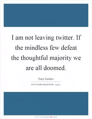 I am not leaving twitter. If the mindless few defeat the thoughtful majority we are all doomed Picture Quote #1