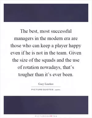 The best, most successful managers in the modern era are those who can keep a player happy even if he is not in the team. Given the size of the squads and the use of rotation nowadays, that’s tougher than it’s ever been Picture Quote #1