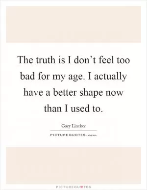 The truth is I don’t feel too bad for my age. I actually have a better shape now than I used to Picture Quote #1