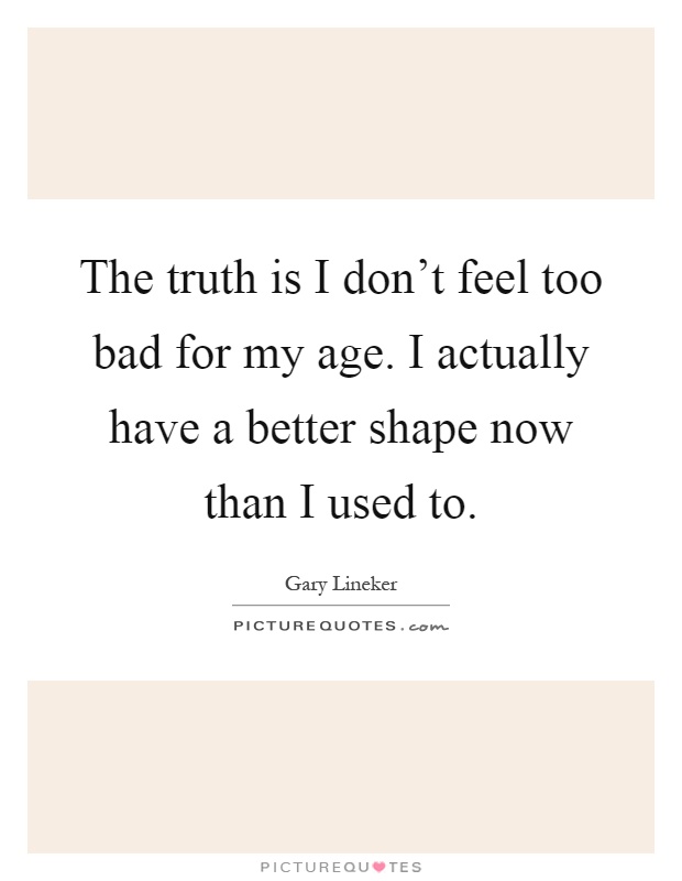 The truth is I don't feel too bad for my age. I actually have a better shape now than I used to Picture Quote #1