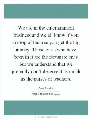 We are in the entertainment business and we all know if you are top of the tree you get the big money. Those of us who have been in it are the fortunate ones but we understand that we probably don’t deserve it as much as the nurses or teachers Picture Quote #1