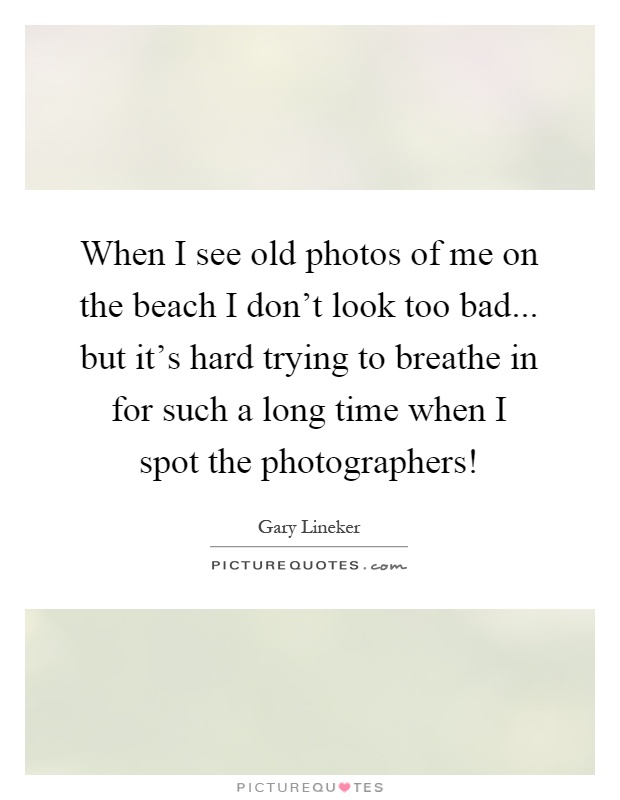 When I see old photos of me on the beach I don't look too bad... but it's hard trying to breathe in for such a long time when I spot the photographers! Picture Quote #1