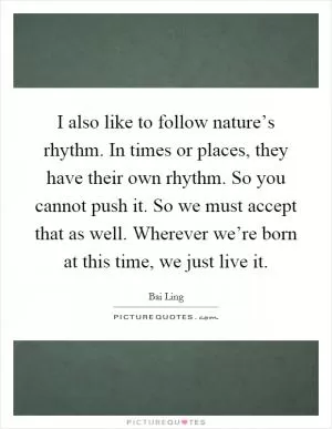 I also like to follow nature’s rhythm. In times or places, they have their own rhythm. So you cannot push it. So we must accept that as well. Wherever we’re born at this time, we just live it Picture Quote #1