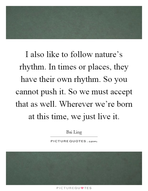 I also like to follow nature's rhythm. In times or places, they have their own rhythm. So you cannot push it. So we must accept that as well. Wherever we're born at this time, we just live it Picture Quote #1