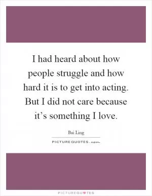 I had heard about how people struggle and how hard it is to get into acting. But I did not care because it’s something I love Picture Quote #1