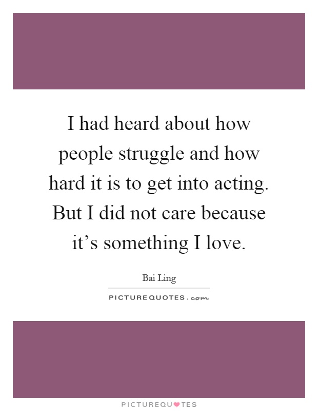 I had heard about how people struggle and how hard it is to get into acting. But I did not care because it's something I love Picture Quote #1