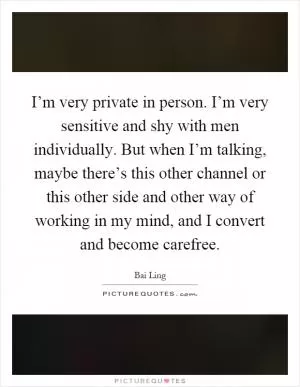 I’m very private in person. I’m very sensitive and shy with men individually. But when I’m talking, maybe there’s this other channel or this other side and other way of working in my mind, and I convert and become carefree Picture Quote #1