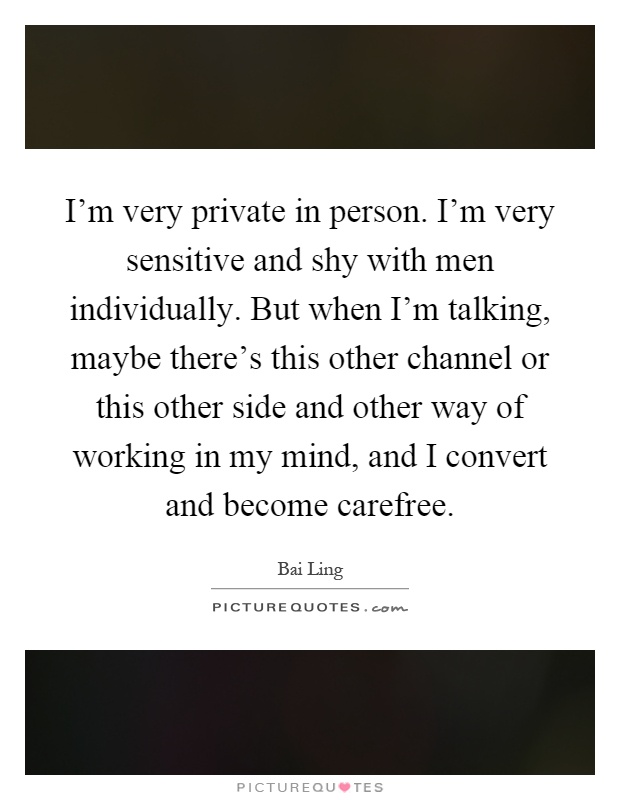 I'm very private in person. I'm very sensitive and shy with men individually. But when I'm talking, maybe there's this other channel or this other side and other way of working in my mind, and I convert and become carefree Picture Quote #1