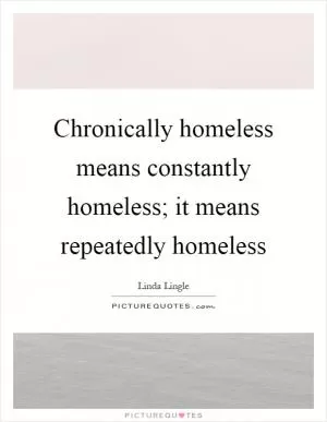 Chronically homeless means constantly homeless; it means repeatedly homeless Picture Quote #1