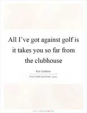All I’ve got against golf is it takes you so far from the clubhouse Picture Quote #1