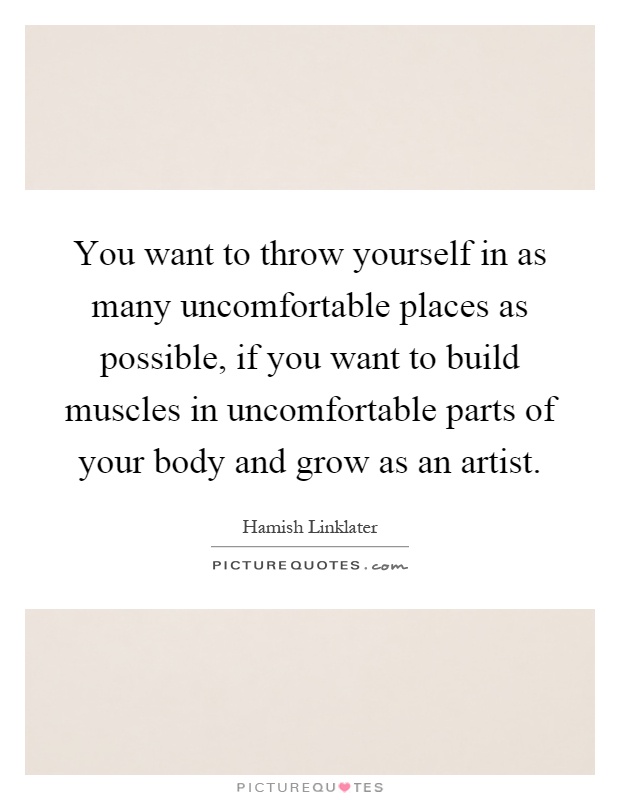 You want to throw yourself in as many uncomfortable places as possible, if you want to build muscles in uncomfortable parts of your body and grow as an artist Picture Quote #1