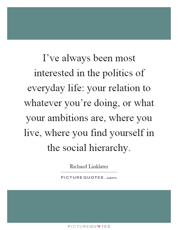 I've always been most interested in the politics of everyday life: your relation to whatever you're doing, or what your ambitions are, where you live, where you find yourself in the social hierarchy Picture Quote #1