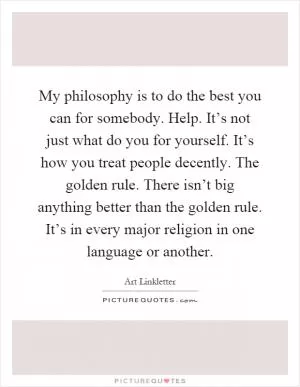 My philosophy is to do the best you can for somebody. Help. It’s not just what do you for yourself. It’s how you treat people decently. The golden rule. There isn’t big anything better than the golden rule. It’s in every major religion in one language or another Picture Quote #1