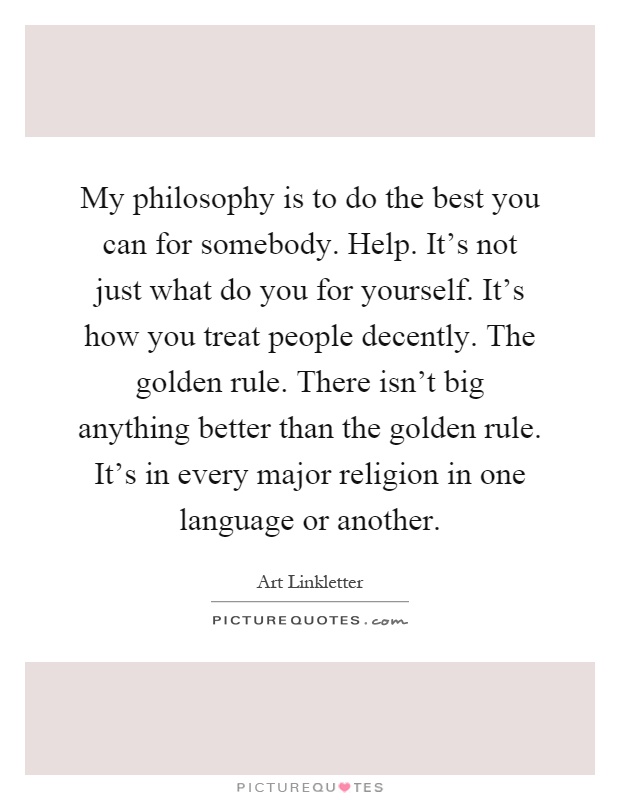 My philosophy is to do the best you can for somebody. Help. It's not just what do you for yourself. It's how you treat people decently. The golden rule. There isn't big anything better than the golden rule. It's in every major religion in one language or another Picture Quote #1