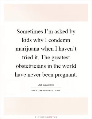 Sometimes I’m asked by kids why I condemn marijuana when I haven’t tried it. The greatest obstetricians in the world have never been pregnant Picture Quote #1