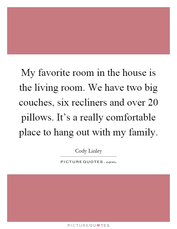 My favorite room in the house is the living room. We have two big couches, six recliners and over 20 pillows. It's a really comfortable place to hang out with my family Picture Quote #1