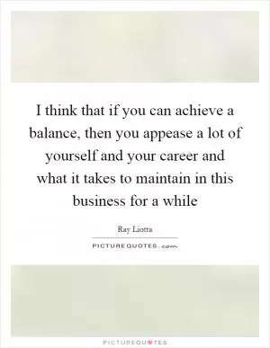 I think that if you can achieve a balance, then you appease a lot of yourself and your career and what it takes to maintain in this business for a while Picture Quote #1