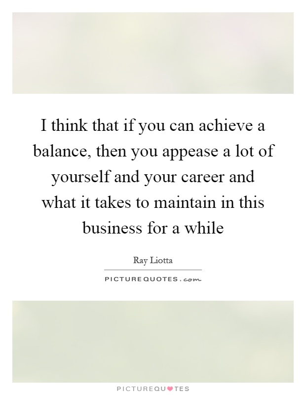 I think that if you can achieve a balance, then you appease a lot of yourself and your career and what it takes to maintain in this business for a while Picture Quote #1