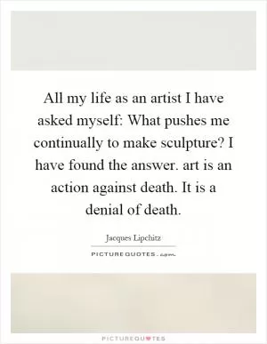 All my life as an artist I have asked myself: What pushes me continually to make sculpture? I have found the answer. art is an action against death. It is a denial of death Picture Quote #1