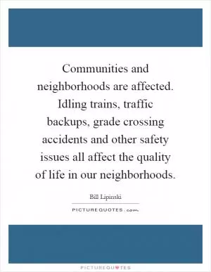 Communities and neighborhoods are affected. Idling trains, traffic backups, grade crossing accidents and other safety issues all affect the quality of life in our neighborhoods Picture Quote #1