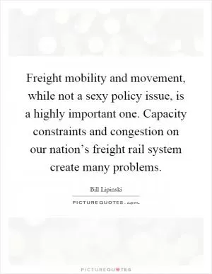 Freight mobility and movement, while not a sexy policy issue, is a highly important one. Capacity constraints and congestion on our nation’s freight rail system create many problems Picture Quote #1