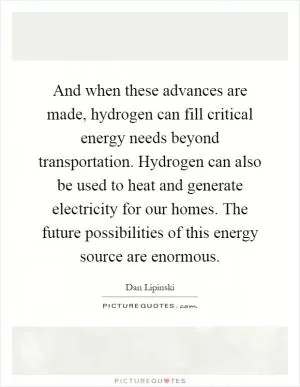 And when these advances are made, hydrogen can fill critical energy needs beyond transportation. Hydrogen can also be used to heat and generate electricity for our homes. The future possibilities of this energy source are enormous Picture Quote #1