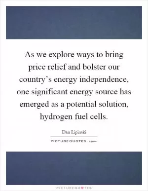 As we explore ways to bring price relief and bolster our country’s energy independence, one significant energy source has emerged as a potential solution, hydrogen fuel cells Picture Quote #1