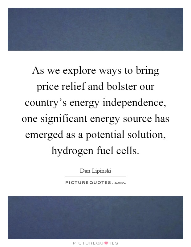 As we explore ways to bring price relief and bolster our country's energy independence, one significant energy source has emerged as a potential solution, hydrogen fuel cells Picture Quote #1