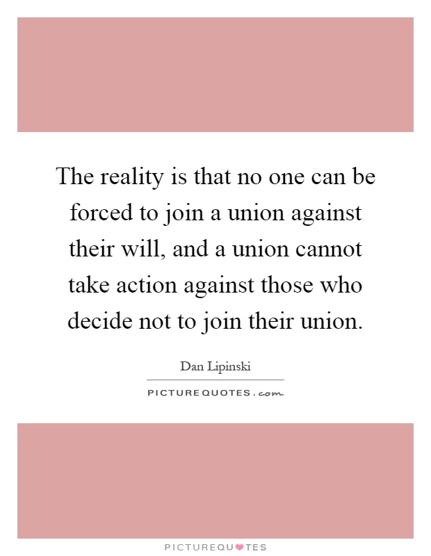 The reality is that no one can be forced to join a union against their will, and a union cannot take action against those who decide not to join their union Picture Quote #1