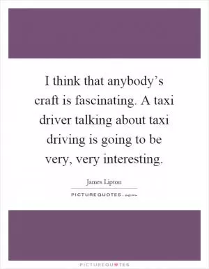 I think that anybody’s craft is fascinating. A taxi driver talking about taxi driving is going to be very, very interesting Picture Quote #1