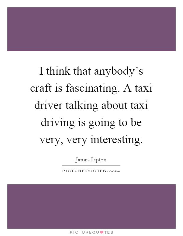 I think that anybody's craft is fascinating. A taxi driver talking about taxi driving is going to be very, very interesting Picture Quote #1