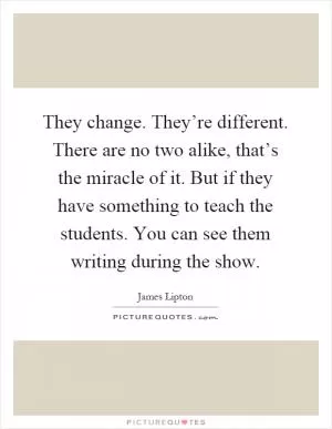 They change. They’re different. There are no two alike, that’s the miracle of it. But if they have something to teach the students. You can see them writing during the show Picture Quote #1