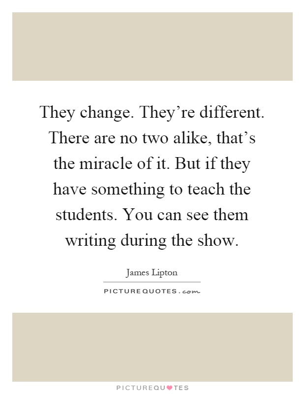 They change. They're different. There are no two alike, that's the miracle of it. But if they have something to teach the students. You can see them writing during the show Picture Quote #1