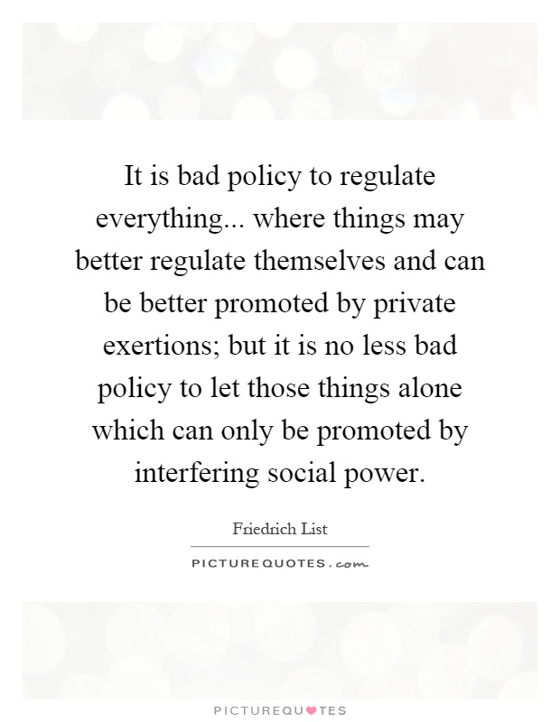 It is bad policy to regulate everything... where things may better regulate themselves and can be better promoted by private exertions; but it is no less bad policy to let those things alone which can only be promoted by interfering social power Picture Quote #1
