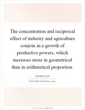 The concentration and reciprocal effect of industry and agriculture conjoin in a growth of productive powers, which increases more in geometrical than in arithmetical proportion Picture Quote #1