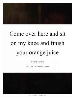 Come over here and sit on my knee and finish your orange juice Picture Quote #1