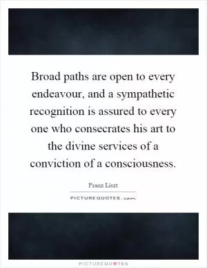 Broad paths are open to every endeavour, and a sympathetic recognition is assured to every one who consecrates his art to the divine services of a conviction of a consciousness Picture Quote #1