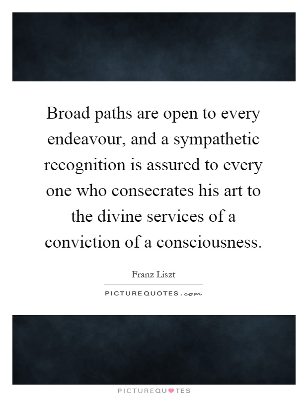 Broad paths are open to every endeavour, and a sympathetic recognition is assured to every one who consecrates his art to the divine services of a conviction of a consciousness Picture Quote #1