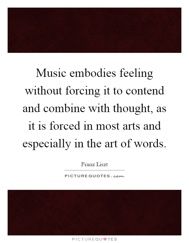 Music embodies feeling without forcing it to contend and combine with thought, as it is forced in most arts and especially in the art of words Picture Quote #1