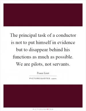 The principal task of a conductor is not to put himself in evidence but to disappear behind his functions as much as possible. We are pilots, not servants Picture Quote #1