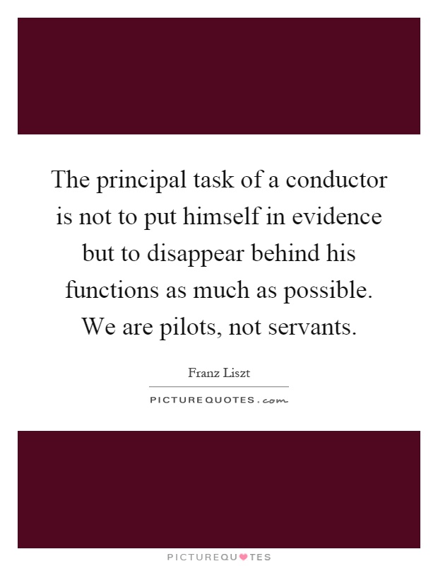 The principal task of a conductor is not to put himself in evidence but to disappear behind his functions as much as possible. We are pilots, not servants Picture Quote #1