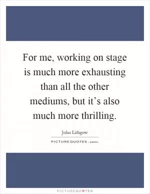 For me, working on stage is much more exhausting than all the other mediums, but it’s also much more thrilling Picture Quote #1