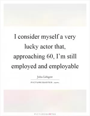 I consider myself a very lucky actor that, approaching 60, I’m still employed and employable Picture Quote #1