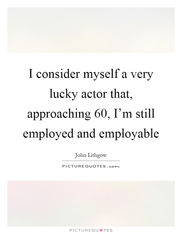 I consider myself a very lucky actor that, approaching 60, I'm still employed and employable Picture Quote #1